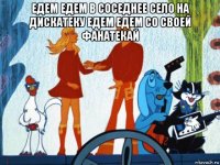 едем едем в соседнее село на дискатеку едем едем со своей фанатекай 