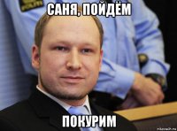саня, пойдём покурим