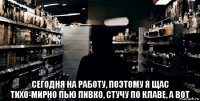  сегодня на работу, поэтому я щас тихо-мирно пью пивко, стучу по клаве, а вот