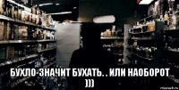  бухло-значит бухать. . или наоборот )))