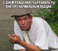с днём рождения тебя равиль.ты внатуре нармальный падцан. 