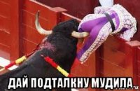  дай подталкну мудила