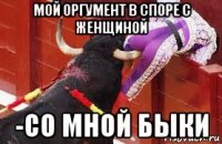 мой оргумент в споре с женщиной -со мной быки