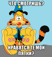 что смотришь? нравятся те мои пятки?
