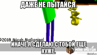 даже не пытайся. иначе я сделаю с тобой еще хуже.