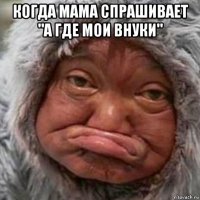 когда мама спрашивает "а где мои внуки" 