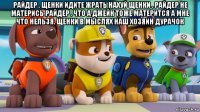 райдер . щенки идите жрать нахуй щенки . райдер не матерись райдер . что а джейк тоже матерится а мне что нельзя. щенки в мыслях наш хозяин дурачок 