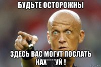 будьте осторожны здесь вас могут послать нах****уй !