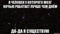 я человек у которого мозг ночью работает лучше чем днём да-да я существую