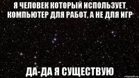 я человек который использует компьютер для работ, а не для игр да-да я существую