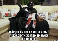  та йдіть ви все на хів. не хочу в президенти. хочу вишиванки вишивати.