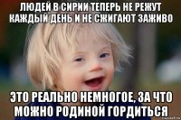 людей в сирии теперь не режут каждый день и не сжигают заживо это реально немногое, за что можно родиной гордиться