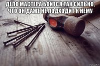 дело мастера боится так сильно, что он даже не подходит к нему 