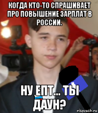когда кто-то спрашивает про повышение зарплат в россии. ну епт... ты даун?