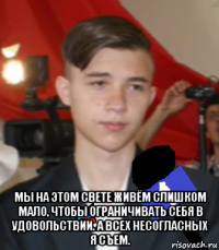  мы на этом свете живём слишком мало, чтобы ограничивать себя в удовольствии. а всех несогласных я съем.