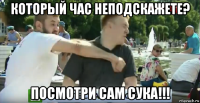который час неподскажете? посмотри сам сука!!!