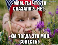 -мам, ты что-то сказала? - нет. -хм, тогда это моя совесть!
