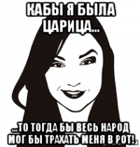 кабы я была царица... ...то тогда бы весь народ мог бы трахать меня в рот!
