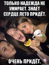 только надежда не умирает. знает сердце лето придёт. очень придёт.