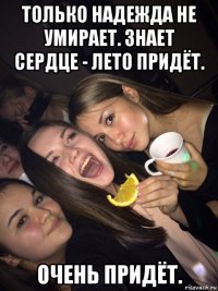 только надежда не умирает. знает сердце - лето придёт. очень придёт.