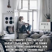  вот говорят:'счастье тебя обязательно найдёт!!!'…не пойму: или я так офигенно прячусь, или оно меня как-то хреново ищет…