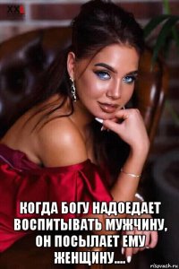  когда богу надоедает воспитывать мужчину, он посылает ему женщину....
