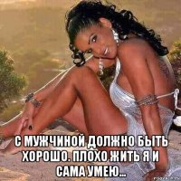  с мужчиной должно быть хорошо. плохо жить я и сама умею...