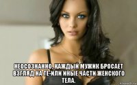  неосознанно, каждый мужик бросает взгляд на те-или иные части женского тела.