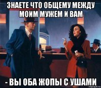 знаете что общему между моим мужем и вам - вы оба жопы с ушами