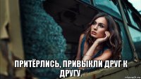  притёрлись, привыкли друг к другу.