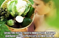  зачастую после такого ужина разомлевшая девушка готова сразу ехать ко мне домой