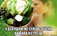  у девушки же сейчас очень важная встреча.