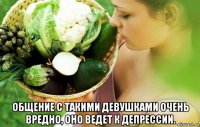  общение с такими девушками очень вредно, оно ведет к депрессии.