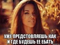  уже предстовляешь как и где будешь ее ебать