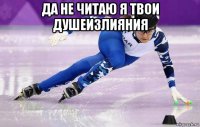 да не читаю я твои душеизлияния 