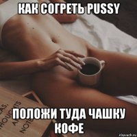 как согреть pussy положи туда чашку кофе