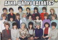 даня, шапку одевать? 