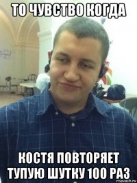 то чувство когда костя повторяет тупую шутку 100 раз