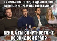 ну мальчики, сегодня удачно в окее за полцены сразу два торта купила! беня, а ты спиртное тоже со скидкой брал?