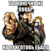ты конечно не повар но приготовь ебало