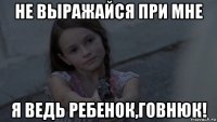 не выражайся при мне я ведь ребенок,говнюк!