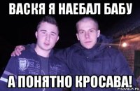 васкя я наебал бабу а понятно кросава!