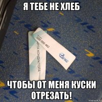 я тебе не хлеб чтобы от меня куски отрезать!
