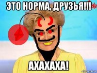 это норма, друзья!!! ахахаха!