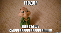 теодор иди съешь сырррррррррррррррр!!!!!!!!!