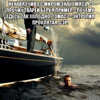 ненавязчиво с миром знакомясь, с прочих тварей беру я пример. - почему здесь так холодно, томас? - энтропия проклятая, сэр. 
