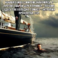 ненавязчиво с миром знакомясь, с прочих тварей беру я пример. - почему здесь так холодно, томас? - энтропия проклятая, сэр. 