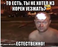 - то есть, ты не хотел из кореи уезжать? - естественно!