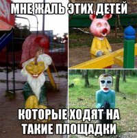 мне жаль этих детей которые ходят на такие площадки