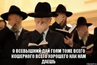  о всевышний дай гоям тоже всего кошерного всего хорошего как нам даешь